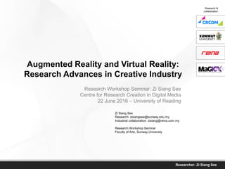 Researcher: Zi Siang See
Augmented Reality and Virtual Reality:
Research Advances in Creative Industries
Zi Siang See
Research: zisiangsee@sunway.edu.my
Industrial collaboration: zisiang@reina.com.my
Research Workshop Seminar
Faculty of Arts, Sunway University
Research Workshop Seminar: Zi Siang See
Centre for Research Creation in Digital Media
22 June 2016 – University of Reading
Research &
collaboration
 