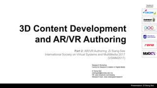 3D Content Development
and AR/VR Authoring
Part 2: AR/VR Authoring: Zi Siang See
International Society on Virtual Systems and MultiMedia 2017
(VSMM2017)
Research &
collaboration
Presentation: Zi Siang See
Research Workshop
Centre for Research-Creation in Digital Media
Zi Siang See
zisiangsee@sunway.edu.my
FB: www.facebook.com/zisiang
Research track: www.zisiangsee/research
 