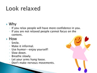  Why
◦ If you relax people will have more confidence in you.
◦ If you are not relaxed people cannot focus on the
content.
 How
◦ Smile.
◦ Make it informal.
◦ Use humor--enjoy yourself!
◦ Slow down.
◦ Breathe slowly.
◦ Let your arms hang loose.
◦ Don't make nervous movements.
 
