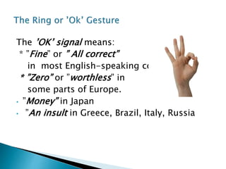 The ’OK’ signal means:
* ”Fine” or ” All correct”
in most English-speaking countries.
* ”Zero” or ”worthless” in
some parts of Europe.
• ”Money” in Japan
• ”An insult in Greece, Brazil, Italy, Russia
 