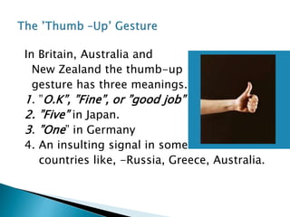 In Britain, Australia and
New Zealand the thumb-up
gesture has three meanings.
1. ”O.K”, ”Fine”, or ”good job”
2. ”Five” in Japan.
3. ”One” in Germany
4. An insulting signal in some
countries like, -Russia, Greece, Australia.
 