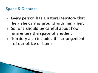  Every person has a natural territory that
he / she carries around with him / her.
 So, one should be careful about how
one enters the space of another.
 Territory also includes the arrangement
of our office or home
 