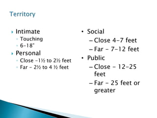  Intimate
◦ Touching
◦ 6-18”
 Personal
◦ Close -1½ to 2½ feet
◦ Far - 2½ to 4 ½ feet
• Social
– Close 4-7 feet
– Far - 7-12 feet
• Public
– Close - 12-25
feet
– Far - 25 feet or
greater
 
