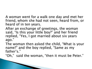 A woman went for a walk one day and met her
friend, whom she had not seen, heard from, or
heard of in ten years.
After an exchange of greetings, the woman
said, “Is this your little boy?” and her friend
replied, “Yes, I got married about six years
ago.”
The woman then asked the child, “What is your
name?” and the boy replied, “Same as my
father’s.”
“Oh,” said the woman, “then it must be Peter.”
 
