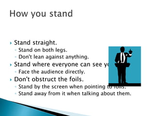  Stand straight.
◦ Stand on both legs.
◦ Don't lean against anything.
 Stand where everyone can see you.
◦ Face the audience directly.
 Don't obstruct the foils.
◦ Stand by the screen when pointing to foils.
◦ Stand away from it when talking about them.
 