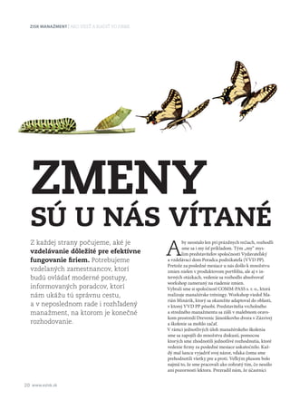 Zisk manažment
20 www.ezisk.sk
ako viesť a riadiť vo firme
A
by neostalo len pri prázdnych rečiach, rozhodli
sme sa i my ísť príkladom. Tým „my“ mys­
lím predstaviteľov spoločnosti Vydavateľský
a vzdelávací dom Poradca podnikateľa (VVD PP).
Pretože za posledné mesiace u nás došlo k množstvu
zmien nielen v produktovom portfóliu, ale aj v in­
terných otázkach, vedenie sa rozhodlo absolvovať
workshop zameraný na riadenie zmien.
Vybrali sme si spoločnosť COMM-PASS s. r. o., ktorá
realizuje manažérske tréningy. Workshop viedol Ma­
rián Minárik, ktorý sa okamžite adaptoval do oblasti,
v ktorej VVD PP pôsobí. Predstavitelia vrcholného
a stredného manažmentu sa zišli v malebnom oravs­
kom prostredí Dreveníc Jánošíkovho dvora v Zázrivej
a školenie sa mohlo začať.
V rámci jednotlivých úloh manažérskeho školenia
sme sa zapojili do množstva diskusií, pomocou
ktorých sme zhodnotili jednotlivé rozhodnutia, ktoré
vedenie firmy za posledné mesiace uskutočnilo. Kaž­
dý mal šancu vyjadriť svoj názor, vďaka čomu sme
prehodnotili všetky pre a proti. Veľkým plusom bolo
najmä to, že sme pracovali ako zohratý tím, čo neušlo
ani pozornosti lektora. Prezradil nám, že účastníci
Z každej strany počujeme, aké je
vzdelávanie dôležité pre efektívne
fungovanie firiem. Potrebujeme
vzdelaných zamestnancov, ktorí
budú ovládať moderné postupy,
informovaných poradcov, ktorí
nám ukážu tú správnu cestu,
a v neposlednom rade i rozhľadený
manažment, na ktorom je konečné
rozhodovanie.
Zmeny
sú u nás vítané
 