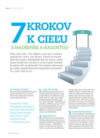 52 www.ezisk.sk
ZISK AKO RIADIŤ SEBA
7KROKOV
K CIEĽU
S NADŠENÍM A RADOSŤOU
Ciele, ciele, ciele... viac oddychu, viac času s rodinou,
spokojnosť v práci, viac športu, víkend na horách
alebo len krajší a pohodovejší deň bez stresu. Cieľov
máme každý viac než dosť a určite budete súhlasiť,
že najmä tých nesplnených. Pre niekoho sklamanie,
pre iného naopak motivácia dosiahnuť aj nemožné.
Čo s tým? Ako na to?
BEZ ZMENY TO NEJDE
Ak chcem získať a dosiahnuť niečo nové,
musím začať robiť veci po novom,
získať nové schopnosti, skúsenosti,
postoje alebo know-how.
V práci asi nikto
neočakáva povýšenie
bez toho, aby ponúkol
firme niečo navyše.
Prečo by to malo
fungovať inak
v osobnom živote?
1.VIEM, ČO CHCEM?
Keď neviem, kam idem, tak sa
tam len veľmi ťažko dostanem. Znie
to jednoducho, ale veľakrát je to naj-
ťažšie. Naše sny, ciele, vízie a túžby
potrebujú dostať konkrétnu podo-
bu. Chcem vyšší plat... Koľko? Chcem
schudnúť... Koľko a za aký čas? To sú
len jednoduché príklady, ako si po-
stupne začať definovať svoje ciele.
Kľúčové je stanoviť si čas, dokedy
chcem svoj cieľ dosiahnuť.
2.MOJA REALITA
Keď viem, kam sa chcem dostať,
môžem začať pracovať na tom, ako to
dosiahnuť. Podstatné je spoznať svoju
aktuálnu situáciu – vidieť dnešnú
realitu. Je veľmi náročné, aby som
videl veci reálne, bez prikrášľovania
a naozaj také, aké sú. Čím lepšie viem,
odkiaľ vyrážam, o to lepšie viem po-
vedať, čo všetko musím zmeniť. Ak
klamem sám seba teraz, je šanca, že
sa budem klamať aj naďalej. Poznáte
výhovorky typu: „Veď to nie je až také
zlé. Celkom sa mi darí. Síce nestíham,
ale dá sa to zvládnuť. Stále sa naháňam,
ale zvykol som si. Budúci rok sa mi to
určite podarí.“
3.ČO MUSÍM PREKONAŤ?
S mojou odvahou a odhodlaním
dosiahnuť a získať nové veci sa nespája
len nadšenie, radosť a príjemná pred-
stava mojej novej reality. Čo ak sa mi
to nepodarí? Čo ak zlyhám? V tomto
kroku sa nesmiem zľaknúť a cúvnuť
alebo opustiť svoj cieľ. Cieľom tohto
bodu je pochopenie a definovanie tzv.
 