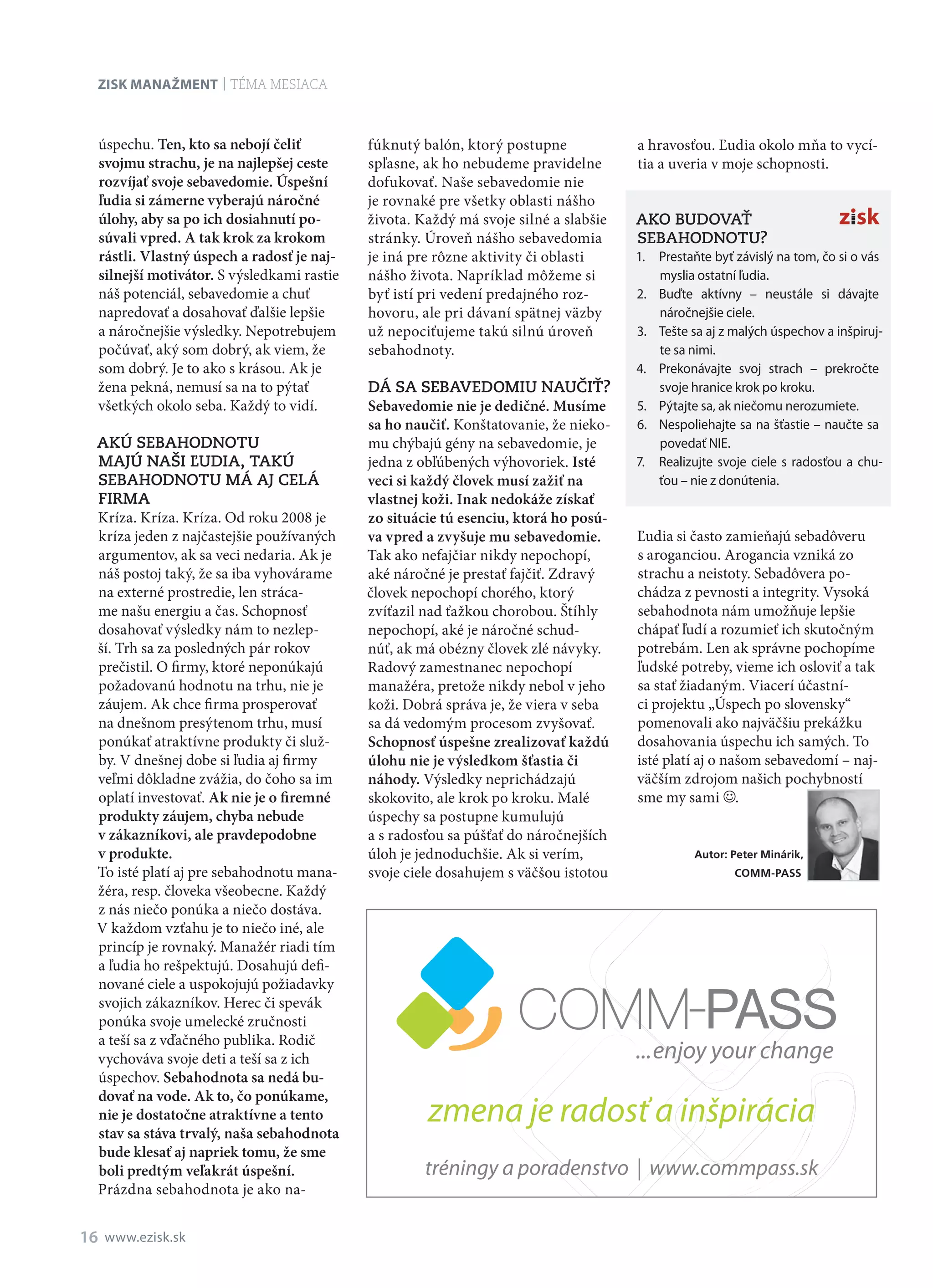 Zisk manažment
16 www.ezisk.sk
téma mesiaca
úspechu. Ten, kto sa nebojí čeliť
svojmu strachu, je na najlepšej ceste
rozvíjať svoje sebavedomie. Úspešní
ľudia si zámerne vyberajú náročné
úlohy, aby sa po ich dosiahnutí po­
súvali vpred. A tak krok za krokom
rástli. Vlastný úspech a radosť je naj­
silnejší motivátor. S výsledkami rastie
náš potenciál, sebavedomie a chuť
napredovať a dosahovať ďalšie lepšie
a náročnejšie výsledky. Nepotrebujem
počúvať, aký som dobrý, ak viem, že
som dobrý. Je to ako s krásou. Ak je
žena pekná, nemusí sa na to pýtať
všetkých okolo seba. Každý to vidí.
Akú sebahodnotu
majú naši ľudia, takú
sebahodnotu má aj celá
firma
Kríza. Kríza. Kríza. Od roku 2008 je
kríza jeden z najčastejšie používaných
argumentov, ak sa veci nedaria. Ak je
náš postoj taký, že sa iba vyhovárame
na externé prostredie, len stráca-
me našu energiu a čas. Schopnosť
dosahovať výsledky nám to nezlep-
ší. Trh sa za posledných pár rokov
prečistil. O firmy, ktoré neponúkajú
požadovanú hodnotu na trhu, nie je
záujem. Ak chce firma prosperovať
na dnešnom presýtenom trhu, musí
ponúkať atraktívne produkty či služ-
by. V dnešnej dobe si ľudia aj firmy
veľmi dôkladne zvážia, do čoho sa im
oplatí investovať. Ak nie je o firemné
produkty záujem, chyba nebude
v zákazníkovi, ale pravdepodobne
v produkte.
To isté platí aj pre sebahodnotu mana-
žéra, resp. človeka všeobecne. Každý
z nás niečo ponúka a niečo dostáva.
V každom vzťahu je to niečo iné, ale
princíp je rovnaký. Manažér riadi tím
a ľudia ho rešpektujú. Dosahujú defi-
nované ciele a uspokojujú požiadavky
svojich zákazníkov. Herec či spevák
ponúka svoje umelecké zručnosti
a teší sa z vďačného publika. Rodič
vychováva svoje deti a teší sa z ich
úspechov. Sebahodnota sa nedá bu­
dovať na vode. Ak to, čo ponúkame,
nie je dostatočne atraktívne a tento
stav sa stáva trvalý, naša sebahodnota
bude klesať aj napriek tomu, že sme
boli predtým veľakrát úspešní.
Prázdna sebahodnota je ako na-
fúknutý balón, ktorý postupne
spľasne, ak ho nebudeme pravidelne
dofukovať. Naše sebavedomie nie
je rovnaké pre všetky oblasti nášho
života. Každý má svoje silné a slabšie
stránky. Úroveň nášho sebavedomia
je iná pre rôzne aktivity či oblasti
nášho života. Napríklad môžeme si
byť istí pri vedení predajného roz-
hovoru, ale pri dávaní spätnej väzby
už nepociťujeme takú silnú úroveň
sebahodnoty.
Dá sa sebavedomiu naučiť?
Sebavedomie nie je dedičné. Musíme
sa ho naučiť. Konštatovanie, že nieko-
mu chýbajú gény na sebavedomie, je
jedna z obľúbených výhovoriek. Isté
veci si každý človek musí zažiť na
vlastnej koži. Inak nedokáže získať
zo situácie tú esenciu, ktorá ho posú­
va vpred a zvyšuje mu sebavedomie.
Tak ako nefajčiar nikdy nepochopí,
aké náročné je prestať fajčiť. Zdravý
človek nepochopí chorého, ktorý
zvíťazil nad ťažkou chorobou. Štíhly
nepochopí, aké je náročné schud-
núť, ak má obézny človek zlé návyky.
Radový zamestnanec nepochopí
manažéra, pretože nikdy nebol v jeho
koži. Dobrá správa je, že viera v seba
sa dá vedomým procesom zvyšovať.
Schopnosť úspešne zrealizovať každú
úlohu nie je výsledkom šťastia či
náhody. Výsledky neprichádzajú
skokovito, ale krok po kroku. Malé
úspechy sa postupne kumulujú
a s radosťou sa púšťať do náročnejších
úloh je jednoduchšie. Ak si verím,
svoje ciele dosahujem s väčšou istotou
a hravosťou. Ľudia okolo mňa to vycí-
tia a uveria v moje schopnosti.
Ako budovať
sebahodnotu?
1.	 Prestaňte byť závislý na tom, čo si o vás
myslia ostatní ľudia.
2.	 Buďte aktívny – neustále si dávajte
nároč­nejšie ciele.
3.	 Tešte sa aj z malých úspechov a inšpiruj-
te sa nimi.
4.	 Prekonávajte svoj strach – prekročte
svoje hranice krok po kroku.
5.	 Pýtajte sa, ak niečomu nerozumiete.
6.	 Nespoliehajte sa na šťastie – naučte sa
povedať NIE.
7.	 Realizujte svoje ciele s radosťou a chu-
ťou – nie z donútenia.
Ľudia si často zamieňajú sebadôveru
s aroganciou. Arogancia vzniká zo
strachu a neistoty. Sebadôvera po-
chádza z pevnosti a integrity. Vysoká
sebahodnota nám umožňuje lepšie
chápať ľudí a rozumieť ich skutočným
potrebám. Len ak správne pochopíme
ľudské potreby, vieme ich osloviť a tak
sa stať žiadaným. Viacerí účastní-
ci projektu „Úspech po slovensky“
pomenovali ako najväčšiu prekážku
dosahovania úspechu ich samých. To
isté platí aj o našom sebavedomí – naj­
väčším zdrojom našich pochybností
sme my sami .
Autor: Peter Minárik,
COMM-PASS
tréningy a poradenstvo | www.commpass.sk
zmena je radosť a inšpirácia
com_115x65.indd 1 7/18/12 12:50:04 PM
 