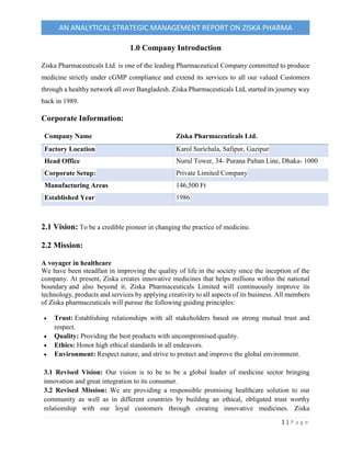 1 | P a g e
AN ANALYTICAL STRATEGIC MANAGEMENT REPORT ON ZISKA PHARMA
1.0 Company Introduction
Ziska Pharmaceuticals Ltd. is one of the leading Pharmaceutical Company committed to produce
medicine strictly under cGMP compliance and extend its services to all our valued Customers
through a healthy network all over Bangladesh. Ziska Pharmaceuticals Ltd, started its journey way
back in 1989.
Corporate Information:
Company Name Ziska Pharmaceuticals Ltd.
Factory Location Karol Surichala, Safipur, Gazipur
Head Office Nurul Tower, 34- Purana Paltan Line, Dhaka- 1000
Corporate Setup: Private Limited Company
Manufacturing Areas 146,500 Ft
Established Year 1986
2.1 Vision: To be a credible pioneer in changing the practice of medicine.
2.2 Mission:
A voyager in healthcare
We have been steadfast in improving the quality of life in the society since the inception of the
company. At present, Ziska creates innovative medicines that helps millions within the national
boundary and also beyond it. Ziska Pharmaceuticals Limited will continuously improve its
technology, products and services by applying creativity to all aspects of its business. All members
of Ziska pharmaceuticals will pursue the following guiding principles:
 Trust: Establishing relationships with all stakeholders based on strong mutual trust and
respect.
 Quality: Providing the best products with uncompromised quality.
 Ethics: Honor high ethical standards in all endeavors.
 Environment: Respect nature, and strive to protect and improve the global environment.
3.1 Revised Vision: Our vision is to be to be a global leader of medicine sector bringing
innovation and great integration to its consumer.
3.2 Revised Mission: We are providing a responsible promising healthcare solution to our
community as well as in different countries by building an ethical, obligated trust worthy
relationship with our loyal customers through creating innovative medicines. Ziska
 