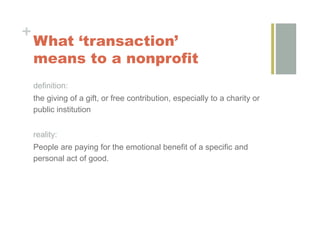 +
    What ‘transaction’
    means to a nonprofit
    definition:
    the giving of a gift, or free contribution, especially to a charity or
    public institution


    reality:
    People are paying for the emotional benefit of a specific and
    personal act of good.
 
