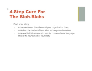 +
    4-Step Cure For
    The Blah-Blahs
    1.    Find your story.
          a)    In one sentence, describe what your organization does.
          b)    Now describe the benefits of what your organization does.
          c)    Now rewrite that sentence in simple, conversational language.
                This is the foundation of your story.
 