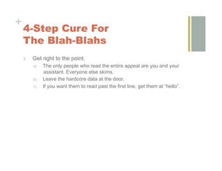 +
    4-Step Cure For
    The Blah-Blahs
    3.    Get right to the point.
          a)    The only people who read the entire appeal are you and your
                assistant. Everyone else skims.
          b)    Leave the hardcore data at the door.
          c)    If you want them to read past the first line, get them at “hello”.
 