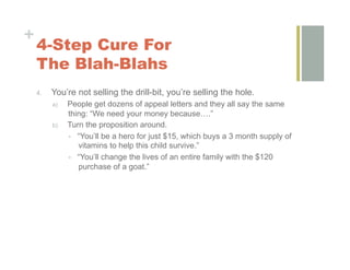 +
    4-Step Cure For
    The Blah-Blahs
    4.    You’re not selling the drill-bit, you’re selling the hole.
          a)    People get dozens of appeal letters and they all say the same
                thing: “We need your money because….”
          b)    Turn the proposition around.
                  “You’ll be a hero for just $15, which buys a 3 month supply of
                   vitamins to help this child survive.”
                  “You’ll change the lives of an entire family with the $120
                   purchase of a goat.”
 