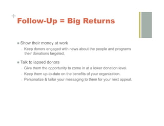 +
    Follow-Up = Big Returns

        Show their money at work
         o    Keep donors engaged with news about the people and programs
              their donations targeted.

        Talk to lapsed donors
         o    Give them the opportunity to come in at a lower donation level.
         o    Keep them up-to-date on the benefits of your organization.
         o    Personalize & tailor your messaging to them for your next appeal.
 