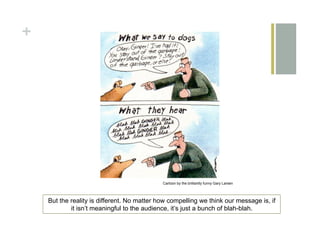 +




                                             Cartoon by the brilliantly funny Gary Larsen




    But the reality is different. No matter how compelling we think our message is, if
            it isn’t meaningful to the audience, it’s just a bunch of blah-blah.
 