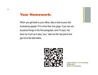 +
    Your Homework:

    When you get back to your office, take a look at your last
    fundraising appeal. If it’s more than one page, if you can win
    buzzword bingo in the first paragraph, and if it says “we”
    twice as much as it says “you,” take out the red pencil and
    get rid of the blah-blahs.




                                                         Linda Ziskind / z2 Consulting
                                                         NTEN 2011
                                                         Ignite Presentation
 