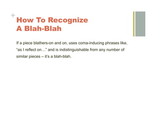 +
    How To Recognize
    A Blah-Blah
    If a piece blathers-on and on, uses coma-inducing phrases like,
    “as I reflect on…” and is indistinguishable from any number of
    similar pieces – it’s a blah-blah.
 
