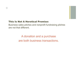 +


    This Is Not A Heretical Premise:
    Business sales pitches and nonprofit fundraising pitches
    are not that different.


               A donation and a purchase
             are both business transactions.
 