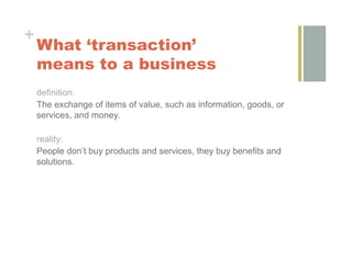 +
    What ‘transaction’
    means to a business
    definition:
    The exchange of items of value, such as information, goods, or
    services, and money.

    reality:
    People don’t buy products and services, they buy benefits and
    solutions.
 