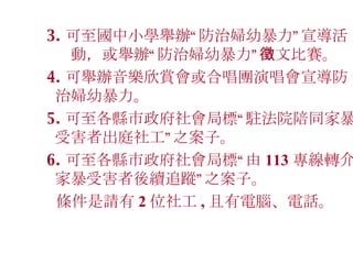 3. 可至國中小學舉辦 “ 防治婦幼暴力 ” 宣導活  動，或舉辦 “ 防治婦幼暴力 ” 徵文比賽。 4. 可舉辦音樂欣賞會或合唱團演唱會宣導防治婦幼暴力。 5. 可至各縣市政府社會局標 “ 駐法院陪同家暴受害者出庭社工 ” 之案子。 6. 可至各縣市政府社會局標 “ 由 113 專線轉介家暴受害者後續追蹤 ” 之案子。 條件是請有 2 位社工 , 且有電腦、電話。   