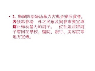 2.  舉辦防治婦幼暴力古典音樂欣賞會。分發給會場內外之民眾及與會來賓宣導防止婦幼暴力的扇子。每位社姐並將扇子帶回在學校、醫院、銀行、美容院等地方宣傳。 