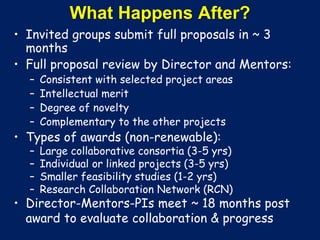 What Happens After?
• Invited groups submit full proposals in ~ 3
months
• Full proposal review by Director and Mentors:
– Consistent with selected project areas
– Intellectual merit
– Degree of novelty
– Complementary to the other projects
• Types of awards (non-renewable):
– Large collaborative consortia (3-5 yrs)
– Individual or linked projects (3-5 yrs)
– Smaller feasibility studies (1-2 yrs)
– Research Collaboration Network (RCN)
• Director-Mentors-PIs meet ~ 18 months post
award to evaluate collaboration & progress
 