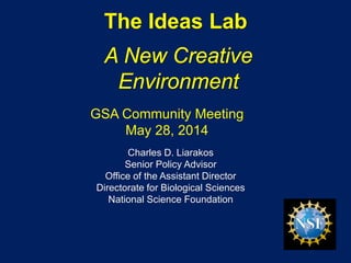The Ideas Lab
A New Creative
Environment
Charles D. Liarakos
Senior Policy Advisor
Office of the Assistant Director
Directorate for Biological Sciences
National Science Foundation
GSA Community Meeting
May 28, 2014
 
