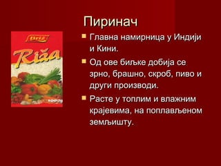 Пиринач
   Главна намирница у Индији
    и Кини.
   Од ове биљке добија се
    зрно, брашно, скроб, пиво и
    други производи.
   Расте у топлим и влажним
    крајевима, на поплављеном
    земљишту.
 