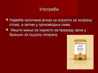 Употреба

   Највеће количине јечма се користе за исхрану
    стоке, а затим у производњи пива.
    Нешто мање се користи за прераду зрна у
    брашно за људску исхрану.
 