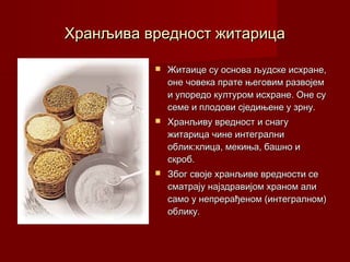Хранљива вредност житарица

             Житаице су основа људске исхране,
              оне човека прате његовим развојем
              и упоредо културом исхране. Оне су
              семе и плодови сједињене у зрну.
             Хранљиву вредност и снагу
              житарица чине интегрални
              облик:клица, мекиња, башно и
              скроб.
             Због своје хранљиве вредности се
              сматрају најздравијом храном али
              само у непрерађеном (интегралном)
              облику.
 