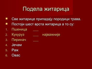 Подела житарица
    Све житарице припадају породици трава.
    Постоји шест врста житарица а то су:
1.   Пшеница     ___
2.   Кукуруз     ___ најважније
3.   Пиринач     ___
4.   Јечам
5.   Раж
6.   Овас
 
