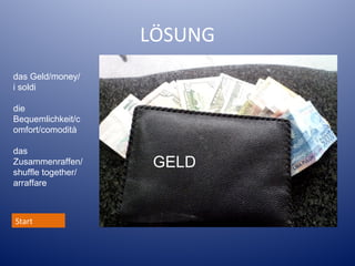 LÖSUNG
das Geld/money/
i soldi
die
Bequemlichkeit/c
omfort/comodità
das
Zusammenraffen/
shuffle together/
arraffare

Start

GELD

 