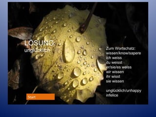 LÖSUNG:
unglücklich

Start

Zum Wortschatz:
wissen/know/sapere
ich weiss
du weisst
er/sie/es weiss
wir wissen
ihr wisst
sie wissen
unglücklich/unhappy
infelice

 
