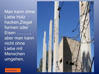 Man kann ohne
Liebe Holz
hacken,Ziegel
formen oder
Eisen ………,
aber man kann
nicht ohne
Liebe mit
Menschen
umgehen.
Antworten

 