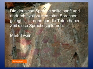 Die deutsche Sprache sollte sanft und
ehrfurchtsvoll zu den toten Sprachen
gelegt ……, denn nur die Toten haben
Zeit diese Sprache zu lernen.
Mark Twain

Antworten

 