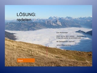 LÖSUNG:
redeten
Zum Wortschatz!
Wenn sie nur dann redeten…. (Konjunktiv II)
If they only spoke/ se parlassero solo
der Gebrauch/the use/l’uso
verlieren/lose/perdere

Start

 