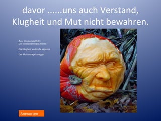 davor ......uns auch Verstand,
Klugheit und Mut nicht bewahren.
Zum Wortschatz/D/E/I
Der Verstand/mind/la mente
Die Klugheit/ wsdom/la sagezza
Der Mut/courage/coraggio

Antworten

 