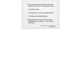 Auf drei Ebenen spiegelt sich das Thema der
Ungleichheit bzw. der Lebensqualität wieder:
1. Staatliche Ebene
2. Organisations- bzw. Unternehmensebene
3. Familiäre und individuelle Ebene
Die Herausforderung besteht heute darin,
Möglichkeiten zu eröffnen - in allen Phasen
des Lebens.
Dr. Phyllis Moen, University of Minnesota
Berlin 25.09.2014
 