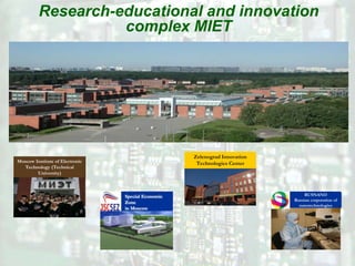 Research-educational and innovation
                   complex MIET




                                                    Zelenograd Innovation
Moscow Institute of Electronic                       Technologies Center
  Technology (Technical
        University)



                                 Special Economic                                RUSNANO
                                                                            Russian corporation of
                                 Zone
                                                                              nanotechnologies
                                 in Moscow
 