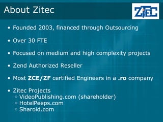 About Zitec
• Founded 2003, financed through Outsourcing

• Over 30 FTE

• Focused on medium and high complexity projects

• Zend Authorized Reseller 

• Most ZCE/ZF certified Engineers in a .ro company

• Zitec Projects
  o VideoPublishing.com (shareholder)
  o HotelPeeps.com
  o Sharoid.com
 