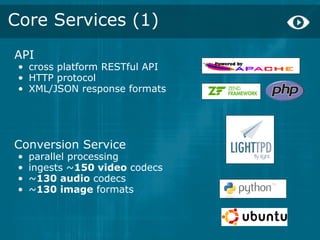 Core Services (1)
API
 • cross platform RESTful API
 • HTTP protocol
 • XML/JSON response formats




Conversion Service
 •   parallel processing
 •   ingests ~150 video codecs
 •   ~130 audio codecs
 •   ~130 image formats
 