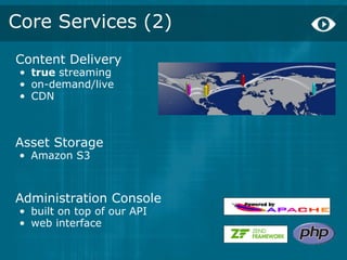 Core Services (2)
Content Delivery
 • true streaming
 • on-demand/live
 • CDN



Asset Storage
 • Amazon S3



Administration Console
 • built on top of our API
 • web interface
 