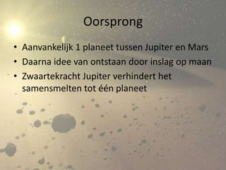Oorsprong
• Aanvankelijk 1 planeet tussen Jupiter en Mars
• Daarna idee van ontstaan door inslag op maan
• Zwaartekracht Jupiter verhindert het
  samensmelten tot één planeet
 