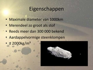 Eigenschappen
•   Maximale diameter van 1000km
•   Merendeel zo groot als stof
•   Reeds meer dan 300 000 bekend
•   Aardappelvormige steenklompen
•   ± 2000kg/m³
 
