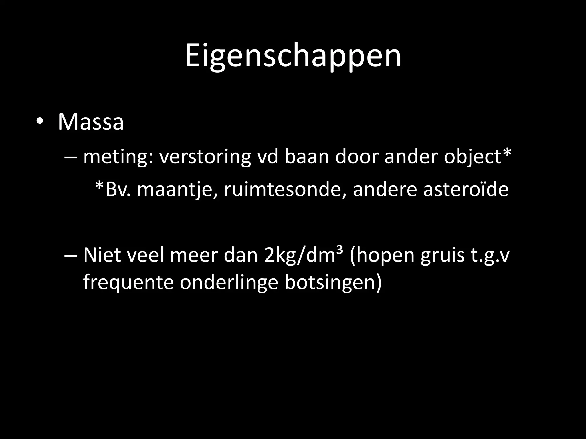 Eigenschappen
• Massa
  – meting: verstoring vd baan door ander object*
     *Bv. maantje, ruimtesonde, andere asteroïde

  – Niet veel meer dan 2kg/dm³ (hopen gruis t.g.v
    frequente onderlinge botsingen)
 