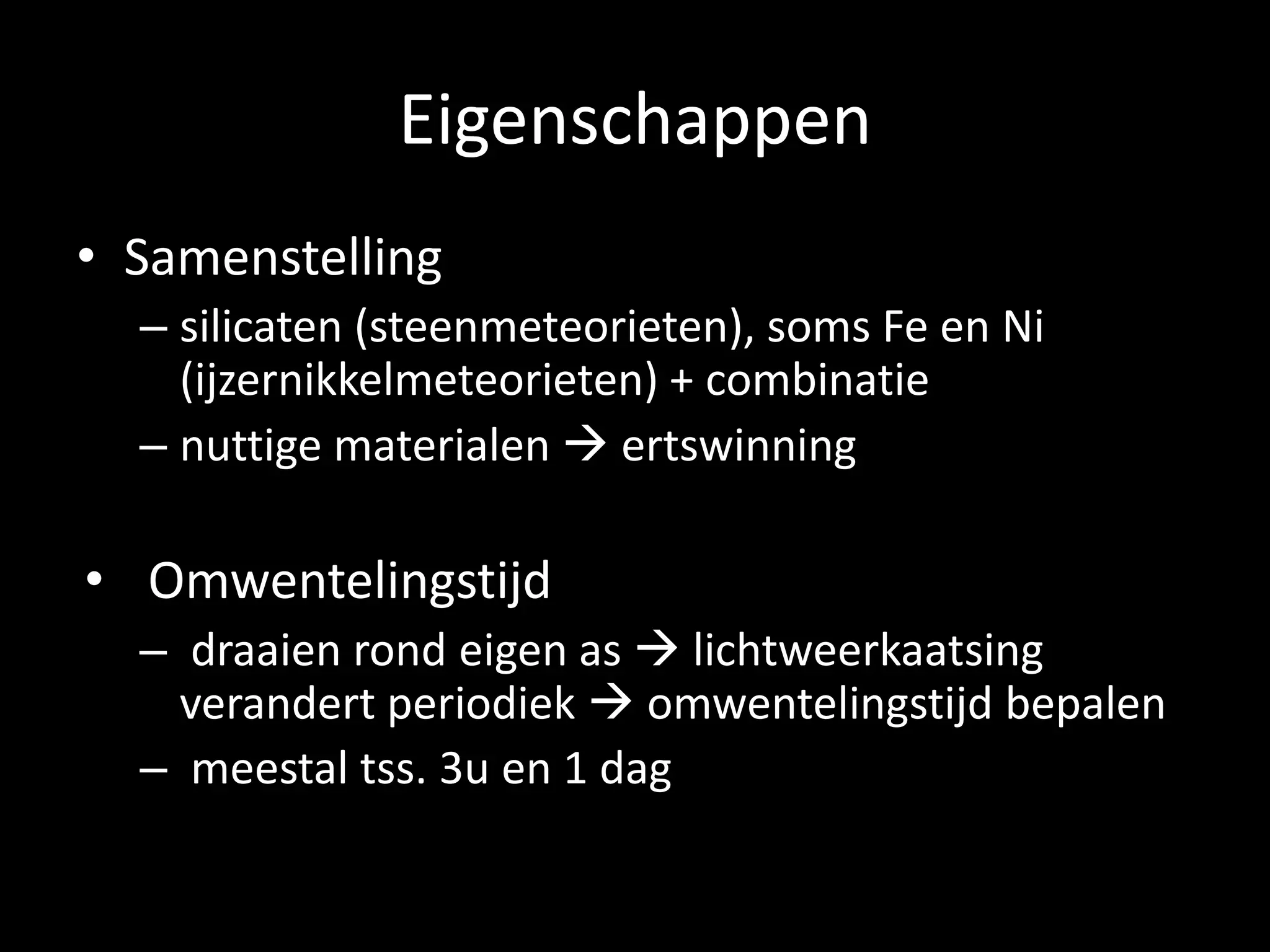 Eigenschappen
• Samenstelling
  – silicaten (steenmeteorieten), soms Fe en Ni
    (ijzernikkelmeteorieten) + combinatie
  – nuttige materialen  ertswinning

• Omwentelingstijd
  – draaien rond eigen as  lichtweerkaatsing
    verandert periodiek  omwentelingstijd bepalen
  – meestal tss. 3u en 1 dag
 