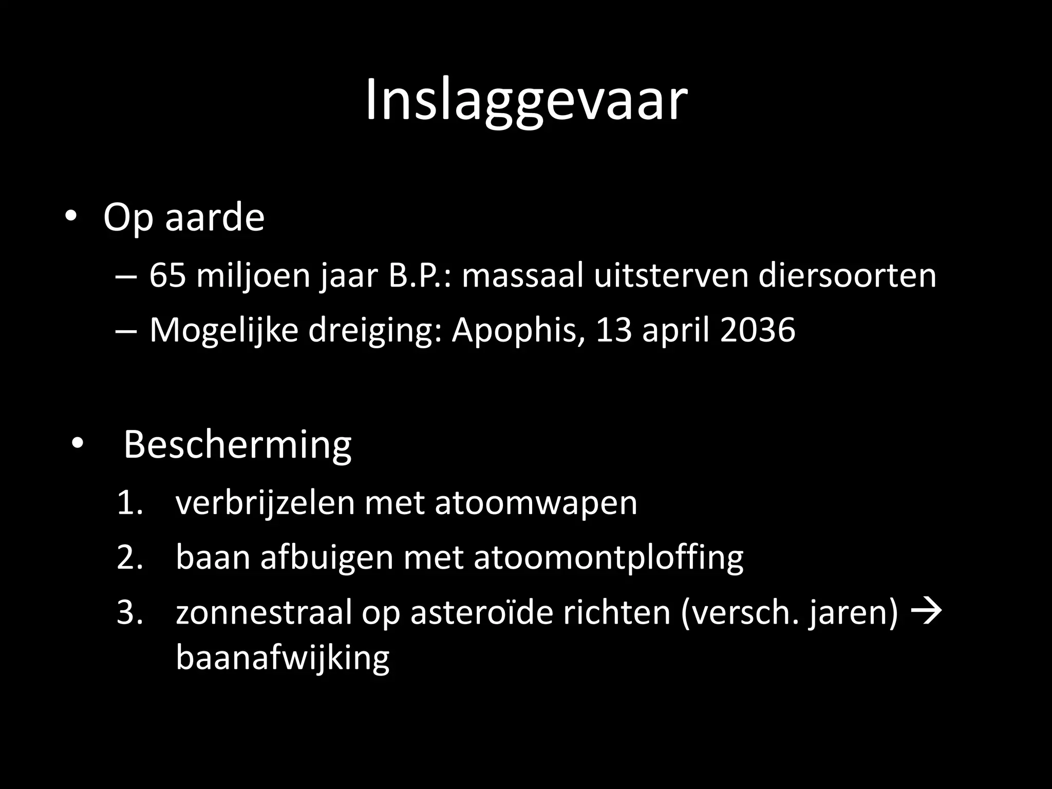 Inslaggevaar
• Op aarde
  – 65 miljoen jaar B.P.: massaal uitsterven diersoorten
  – Mogelijke dreiging: Apophis, 13 april 2036


• Bescherming
  1. verbrijzelen met atoomwapen
  2. baan afbuigen met atoomontploffing
  3. zonnestraal op asteroïde richten (versch. jaren) 
     baanafwijking
 