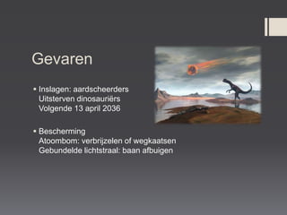 Gevaren
 Inslagen: aardscheerders
  Uitsterven dinosauriërs
  Volgende 13 april 2036

 Bescherming
  Atoombom: verbrijzelen of wegkaatsen
  Gebundelde lichtstraal: baan afbuigen
 