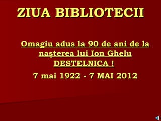 ZIUA BIBLIOTECII

Omagiu adus la 90 de ani de la
   naşterea lui Ion Ghelu
      DESTELNICA !
  7 mai 1922 - 7 MAI 2012
 