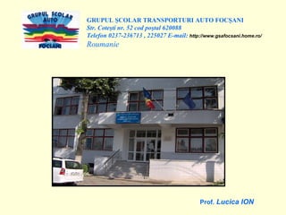 GRUPUL ŞCOLAR TRANSPORTURI AUTO FOCŞANI Str. Coteşti nr. 52 cod poştal 620088 Telefon 0237-236713 , 225027 E-mail:  http://www.gsafocsani.home.ro/ Roumanie Prof.  Lucica ION 
